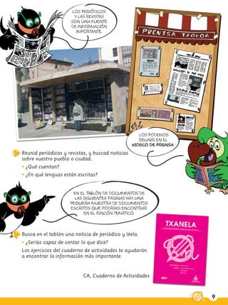 LOS PERIÓDICOS
                        Y LAS REVISTAS
                      SON UNA FUENTE
                      DE INFORMACIÓN
                         IMPORTANTE.




                                                     LOS PODEMOS
                                                     REUNIR EN EL
                                                  KIOSCO DE PRENSA.
Reunid periódicos y revistas, y buscad noticias
sobre vuestro pueblo o ciudad.
• ¿Qué cuentan?
• ¿En qué lenguas están escritas?


                      EN EL TABLÓN DE DOCUMENTOS DE
                       LAS SIGUIENTES PÁGINAS HAY UNA
                     PEQUEÑA MUESTRA DE DOCUMENTOS
                     ESCRITOS QUE PODRÍAIS ENCONTRAR
                           EN EL RINCÓN TEMÁTICO.



Busca en el tablón una noticia de periódico y léela.
• ¿Serías capaz de contar lo que dice?
Los ejercicios del cuaderno de actividades te ayudarán
a encontrar la información más importante.


                           CA, Cuaderno de Actividades



                                                                      9
 