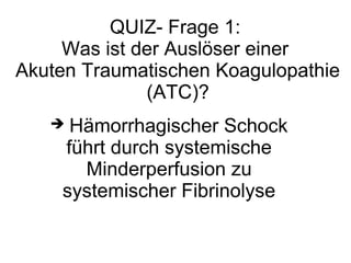 QUIZ- Frage 1:
Was ist der Auslöser einer
Akuten Traumatischen Koagulopathie
(ATC)?
 Hämorrhagischer Schock
führt durch systemische
Minderperfusion zu
systemischer Fibrinolyse
 