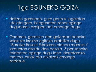 1go EGUNEKO GOIZA Heltzen garenean, gure gauzak logeletan utzi eta gero, bi egunetan zehar egingo dugunaren azalpen bat emango dugu. Ondoren, geratzen den goiz osoa beheko solairuko krokisa egiteko erabiliko dugu. “Baratze Baserri-Eskolaren planoa marraztu” jardueran azaldu den bezala, 3 pertsonako taldeetan egingo dugu lana. Horretarako, metroa, orriak eta arkatzak emango zaizkizue. 
