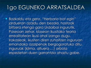 1go EGUNEKO ARRATSALDEA Bazkaldu eta gero, “Herbario bat egin” jardueran azaldu den bezala, hostoak biltzera irtengo gara Urdaibai ingurutik. Paseoan zehar, klasean ikusitako teoria errealitatean ikusi ahal izango dugu. Irakasleak, ikusten diren zuhaitzen inguruan emandako azalpenak bergogoratuko ditu, inguruak (klima, altuera …) arbola espezietan duen garrantzia ahaztu gabe. 