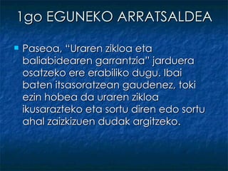 1go EGUNEKO ARRATSALDEA Paseoa, “Uraren zikloa eta baliabidearen garrantzia” jarduera osatzeko ere erabiliko dugu. Ibai baten itsasoratzean gaudenez, toki ezin hobea da uraren zikloa ikusarazteko eta sortu diren edo sortu ahal zaizkizuen dudak argitzeko. 