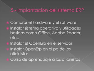  Comprar el hardware y el software
 Instalar sistema operativo y utilidades
  basicas como Office, Adobe Reader,
  etc…
 Instalar el OpenErp en el servidor
 Instalar OpenErp en el pc de los
  oficinistas
 Curso de aprendizaje a los oficinistas
 