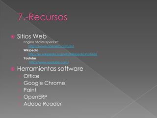    Sitios Web
    ›   Pagina oficial OpenERP
          https://www.openerp.com/es/
    ›   Wikipedia
          http://es.wikipedia.org/wiki/Wikipedia:Portada
    ›   Youtube
          http://www.youtube.com/

   Herramientas software
    ›   Office
    ›   Google Chrome
    ›   Paint
    ›   OpenERP
    ›   Adobe Reader
 