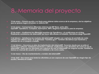    10 de enero – Primera reunión con Borja para obtener datos acerca de la empresa y de los objetivos
    que se quieren lograr al instalar un sistema ERP.

   15 de enero – Comparamos diferentes sistemas de ERP libres, entre ellos
    OpenERP, OpenBravo, Compiere, ADempiere, ERP5. Elegimos OpenBravo para la empresa.

   22 de enero – Analizamos los diferentes modulos de OpenBravo, y lo publicamos en el blog.
    Finalmente cambiamos de sistemaERP por tener dificultades al instalarlo. Decidimos elegir OpenERP.

   5 de febrero – Detallamos los modulos del sistemaERP elegido con capturas de pantalla de cada
    modulo que utilizara Borja en el gimnasio “Txantrea gym”. Tambien decidimos que hardware y
    software se va a comprar e instalar.

   15 de febrero – Hacemos un plan de implantación del sistemaERP. Duracion desde que se pide el
    hardware y software, instalamos hardware y software, explicación a los oficinistas de como se usa el
    sistemaERP. Hasta que los oficinistas son capaces de usar el sistemaERP sin ninguna ayuda. Tambien le
    damos un manual de usuario de como instalarlo y de como usarlo.

   16 de marzo – Dia de mantenimiento y revisión del sistemaERP.

   14 de abril – Dos meses mas tarde los oficinistas ya son capaces de usar OpenERP sin ningún tipo de
    ayuda y termina el cursillo.
 