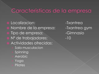    Localizacion:            -Txantrea
   Nombre de la empresa:    -Txantrea gym
   Tipo de empresa:         -Gimnasio
   Nº de trabajadores:      -10
   Actividades ofrecidas:
    ›   Sala musculacion
    ›   Spinning
    ›   Aerobic
    ›   Yoga
    ›   Pilates
 