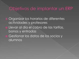  Organizar los horarios de diferentes
  actividades y profesores
 Llevar al dia el cobro de las tarifas,
  bonos y entradas
 Gestionar los datos de los socios y
  alumnos
 