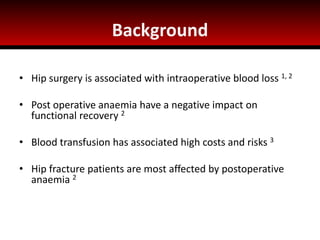 Background
• Hip surgery is associated with intraoperative blood loss 1, 2
• Post operative anaemia have a negative impact on
functional recovery 2
• Blood transfusion has associated high costs and risks 3
• Hip fracture patients are most affected by postoperative
anaemia 2
 
