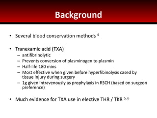 Background
• Several blood conservation methods 4
• Tranexamic acid (TXA)
– antifibrinolytic
– Prevents conversion of plasminogen to plasmin
– Half-life 180 mins
– Most effective when given before hyperfibinolysis cased by
tissue injury during surgery
– 1g given intravenously as prophylaxis in RSCH (based on surgeon
preference)
• Much evidence for TXA use in elective THR / TKR 5, 6
 