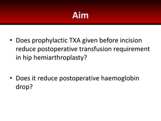Aim
• Does prophylactic TXA given before incision
reduce postoperative transfusion requirement
in hip hemiarthroplasty?
• Does it reduce postoperative haemoglobin
drop?
 