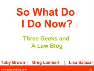 So What Do  I Do Now? Three Geeks and  A Law Blog Toby Brown  |  Greg Lambert  |  Lisa Salazar 