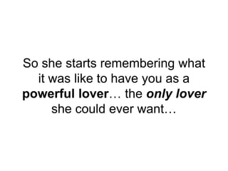 So she starts remembering what
it was like to have you as a
powerful lover… the only lover
she could ever want…
 