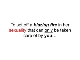 To set off a blazing fire in her
sexuality that can only be taken
care of by you…
 