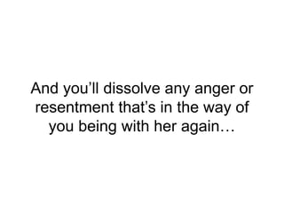 And you’ll dissolve any anger or
resentment that’s in the way of
you being with her again…
 