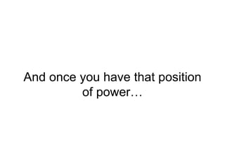 And once you have that position
of power…
 