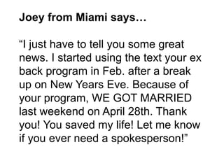 Joey from Miami says…
“I just have to tell you some great
news. I started using the text your ex
back program in Feb. afte...