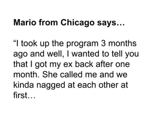 Mario from Chicago says…
“I took up the program 3 months
ago and well, I wanted to tell you
that I got my ex back after on...