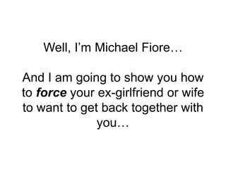 Well, I’m Michael Fiore…
And I am going to show you how
to force your ex-girlfriend or wife
to want to get back together w...