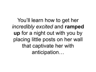 You’ll learn how to get her
incredibly excited and ramped
up for a night out with you by
placing little posts on her wall
...