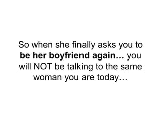 So when she finally asks you to
be her boyfriend again… you
will NOT be talking to the same
woman you are today…
 