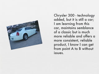 Chrysler 300 - technology added, but it is still a car; I am learning from this car, maintains semblance of a classic but is much more reliable and offers a more consistent, reliable product, I know I can get from point A to B without issues. 