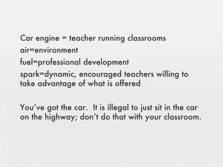 Car engine = teacher running classrooms air=environment fuel=professional development spark=dynamic, encouraged teachers willing to take advantage of what is offered You’ve got the car.  It is illegal to just sit in the car on the highway; don’t do that with your classroom. 
