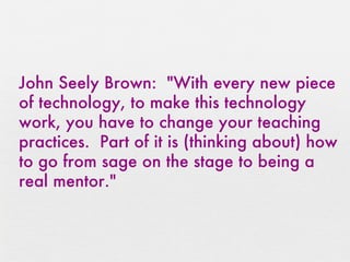 John Seely Brown:  "With every new piece of technology, to make this technology work, you have to change your teaching practices.  Part of it is (thinking about) how to go from sage on the stage to being a real mentor." 