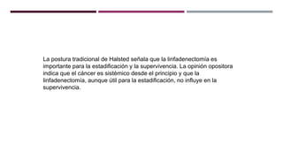 La postura tradicional de Halsted señala que la linfadenectomía es
importante para la estadificación y la supervivencia. La opinión opositora
indica que el cáncer es sistémico desde el principio y que la
linfadenectomía, aunque útil para la estadificación, no influye en la
supervivencia.
 
