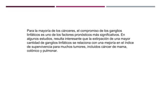 Para la mayoría de los cánceres, el compromiso de los ganglios
linfáticos es uno de los factores pronósticos más significativos. En
algunos estudios, resulta interesante que la extirpación de una mayor
cantidad de ganglios linfáticos se relaciona con una mejoría en el índice
de supervivencia para muchos tumores, incluidos cáncer de mama,
colónico y pulmonar.
 