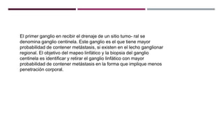 El primer ganglio en recibir el drenaje de un sitio tumo- ral se
denomina ganglio centinela. Este ganglio es el que tiene mayor
probabilidad de contener metástasis, si existen en el lecho ganglionar
regional. El objetivo del mapeo linfático y la biopsia del ganglio
centinela es identificar y retirar el ganglio linfático con mayor
probabilidad de contener metástasis en la forma que implique menos
penetración corporal.
 