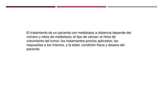 El tratamiento de un paciente con metástasis a distancia depende del
número y sitios de metástasis; el tipo de cáncer; el ritmo de
crecimiento del tumor; los tratamientos previos aplicados; las
respuestas a los mismos, y la edad, condición física y deseos del
paciente.
 