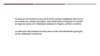 Aunque en el momento en el cual el tumor produjo metástasis casi nunca
es curable con manejo quirúrgico, este tratamiento ha logrado la curación
en algunos casos con metástasis aisladas en hígado, pulmón o cerebro.
La selección del paciente es clave para el éxito del tratamiento quirúrgico
de las metástasis a distancia.
 