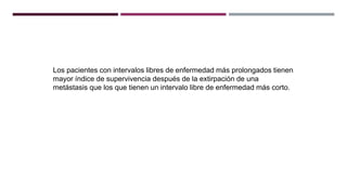 Los pacientes con intervalos libres de enfermedad más prolongados tienen
mayor índice de supervivencia después de la extirpación de una
metástasis que los que tienen un intervalo libre de enfermedad más corto.
 