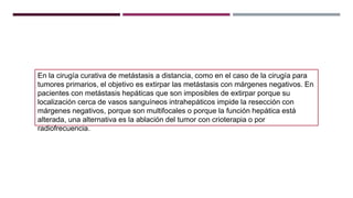 En la cirugía curativa de metástasis a distancia, como en el caso de la cirugía para
tumores primarios, el objetivo es extirpar las metástasis con márgenes negativos. En
pacientes con metástasis hepáticas que son imposibles de extirpar porque su
localización cerca de vasos sanguíneos intrahepáticos impide la resección con
márgenes negativos, porque son multifocales o porque la función hepática está
alterada, una alternativa es la ablación del tumor con crioterapia o por
radiofrecuencia.
 