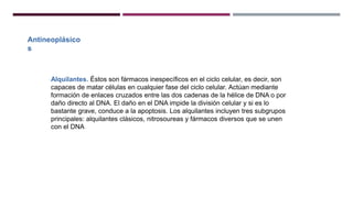 Antineoplásico
s
Alquilantes. Éstos son fármacos inespecíficos en el ciclo celular, es decir, son
capaces de matar células en cualquier fase del ciclo celular. Actúan mediante
formación de enlaces cruzados entre las dos cadenas de la hélice de DNA o por
daño directo al DNA. El daño en el DNA impide la división celular y si es lo
bastante grave, conduce a la apoptosis. Los alquilantes incluyen tres subgrupos
principales: alquilantes clásicos, nitrosoureas y fármacos diversos que se unen
con el DNA
 