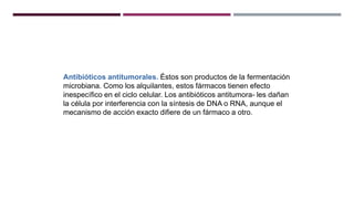 Antibióticos antitumorales. Éstos son productos de la fermentación
microbiana. Como los alquilantes, estos fármacos tienen efecto
inespecífico en el ciclo celular. Los antibióticos antitumora- les dañan
la célula por interferencia con la síntesis de DNA o RNA, aunque el
mecanismo de acción exacto difiere de un fármaco a otro.
 