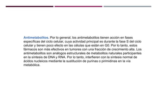 Antimetabolitos. Por lo general, los antimetabolitos tienen acción en fases
específicas del ciclo celular, cuya actividad principal es durante la fase S del ciclo
celular y tienen poco efecto en las células que están en G0. Por lo tanto, estos
fármacos son más efectivos en tumores con una fracción de crecimiento alta. Los
antimetabolitos son análogos estructurales de metabolitos naturales participantes
en la síntesis de DNA y RNA. Por lo tanto, interfieren con la síntesis normal de
ácidos nucleicos mediante la sustitución de purinas o pirimidinas en la vía
metabólica.
 