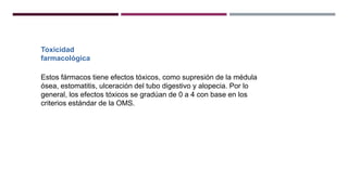 Toxicidad
farmacológica
Estos fármacos tiene efectos tóxicos, como supresión de la médula
ósea, estomatitis, ulceración del tubo digestivo y alopecia. Por lo
general, los efectos tóxicos se gradúan de 0 a 4 con base en los
criterios estándar de la OMS.
 
