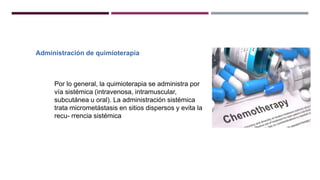 Administración de quimioterapia
Por lo general, la quimioterapia se administra por
vía sistémica (intravenosa, intramuscular,
subcutánea u oral). La administración sistémica
trata micrometástasis en sitios dispersos y evita la
recu- rrencia sistémica
 