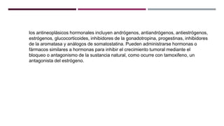 los antineoplásicos hormonales incluyen andrógenos, antiandrógenos, antiestrógenos,
estrógenos, glucocorticoides, inhibidores de la gonadotropina, progestinas, inhibidores
de la aromatasa y análogos de somatostatina. Pueden administrarse hormonas o
fármacos similares a hormonas para inhibir el crecimiento tumoral mediante el
bloqueo o antagonismo de la sustancia natural, como ocurre con tamoxifeno, un
antagonista del estrógeno.
 