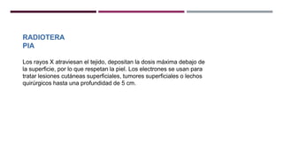 RADIOTERA
PIA
Los rayos X atraviesan el tejido, depositan la dosis máxima debajo de
la superficie, por lo que respetan la piel. Los electrones se usan para
tratar lesiones cutáneas superficiales, tumores superficiales o lechos
quirúrgicos hasta una profundidad de 5 cm.
 