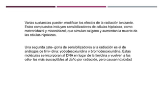 Varias sustancias pueden modificar los efectos de la radiación ionizante.
Estos compuestos incluyen sensibilizadores de células hipóxicas, como
metronidazol y misonidazol, que simulan oxígeno y aumentan la muerte de
las células hipóxicas.
Una segunda cate- goría de sensibilizadores a la radiación es el de
análogos de timi- dina: yododesoxiuridina y bromodesoxiuridina. Estas
moléculas se incorporan al DNA en lugar de la timidina y vuelven a las
célu- las más susceptibles al daño por radiación, pero causan toxicidad
 