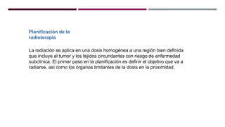 Planificación de la
radioterapia
La radiación se aplica en una dosis homogénea a una región bien definida
que incluye al tumor y los tejidos circundantes con riesgo de enfermedad
subclínica. El primer paso en la planificación es definir el objetivo que va a
radiarse, así como los órganos limitantes de la dosis en la proximidad.
 