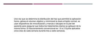 Una vez que se determina la distribución del haz que permitirá la aplicación
homo- génea al volumen objetivo y minimizará la dosis al tejido normal, se
usan dispositivos de inmovilización y marcas o tatuajes en la piel del
paciente para asegurar que todos los tratamientos diarios se apliquen de la
misma forma. El fraccionamiento convencional es 1.8 a 2 Gy/día aplicados
cinco días de cada semana durante tres a siete semanas.
 