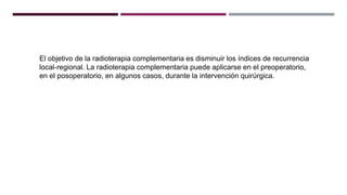El objetivo de la radioterapia complementaria es disminuir los índices de recurrencia
local-regional. La radioterapia complementaria puede aplicarse en el preoperatorio,
en el posoperatorio, en algunos casos, durante la intervención quirúrgica.
 