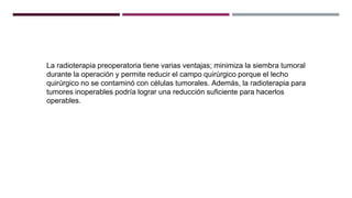 La radioterapia preoperatoria tiene varias ventajas; minimiza la siembra tumoral
durante la operación y permite reducir el campo quirúrgico porque el lecho
quirúrgico no se contaminó con células tumorales. Además, la radioterapia para
tumores inoperables podría lograr una reducción suficiente para hacerlos
operables.
 