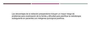 Las desventajas de la radiación preoperatoria incluyen un mayor riesgo de
problemas para cicatrización de la herida y dificultad para planificar la radioterapia
subsiguiente en pacientes con márgenes quirúrgicos positivos.
 