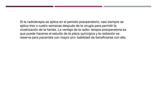 Si la radioterapia se aplica en el periodo posoperatorio, casi siempre se
aplica tres o cuatro semanas después de la cirugía para permitir la
cicatrización de la herida. La ventaja de la radio- terapia posoperatoria es
que puede hacerse el estudio de la pieza quirúrgica y la radiación se
reserva para pacientes con mayor pro- babilidad de beneficiarse con ella.
 