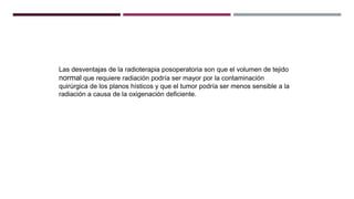 Las desventajas de la radioterapia posoperatoria son que el volumen de tejido
normal que requiere radiación podría ser mayor por la contaminación
quirúrgica de los planos hísticos y que el tumor podría ser menos sensible a la
radiación a causa de la oxigenación deficiente.
 
