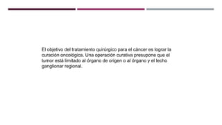El objetivo del tratamiento quirúrgico para el cáncer es lograr la
curación oncológica. Una operación curativa presupone que el
tumor está limitado al órgano de origen o al órgano y el lecho
ganglionar regional.
 