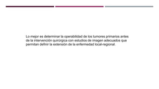 Lo mejor es determinar la operabilidad de los tumores primarios antes
de la intervención quirúrgica con estudios de imagen adecuados que
permitan definir la extensión de la enfermedad local-regional.
 